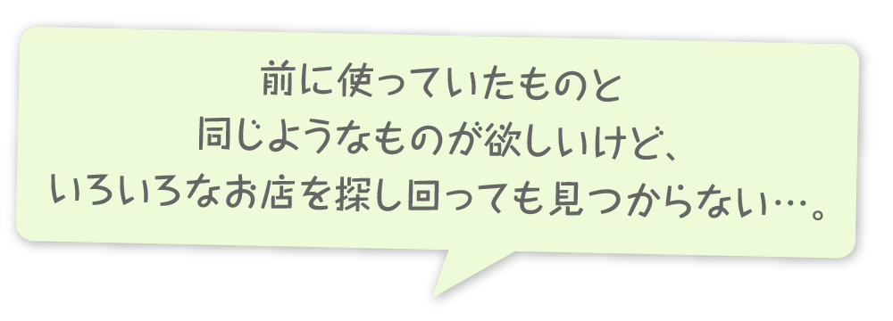 前に使っていたものと同じようなものが欲しいけど、いろいろなお店を探し回っても見つからない…。